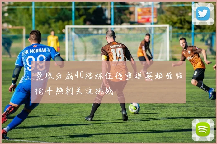 曼联分成40格林伍德重返英超面临枪手热刺关注挑战