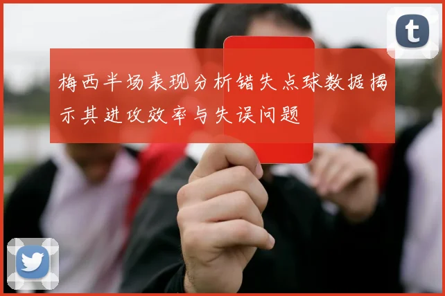 梅西半场表现分析错失点球数据揭示其进攻效率与失误问题