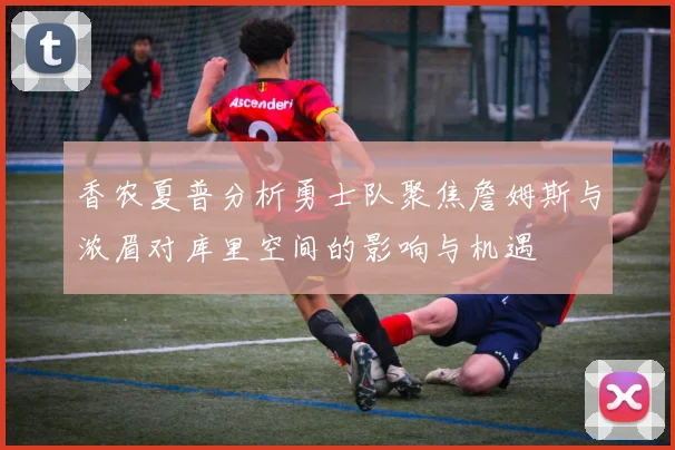 香农夏普分析勇士队聚焦詹姆斯与浓眉对库里空间的影响与机遇