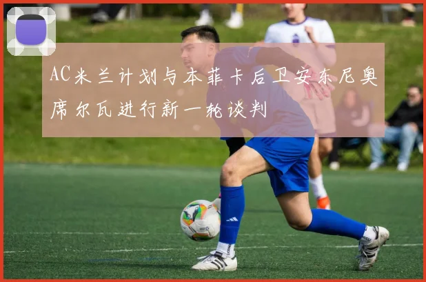 AC米兰计划与本菲卡后卫安东尼奥席尔瓦进行新一轮谈判