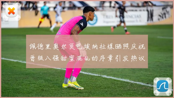 佩德里奥尔莫巴埃纳社媒晒照庆祝晋级八强甜蜜混乱的序章引发热议