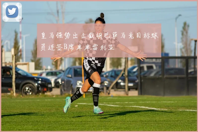 皇马强势出击截胡巴萨马竞目标球员连签B席库库雷利亚
