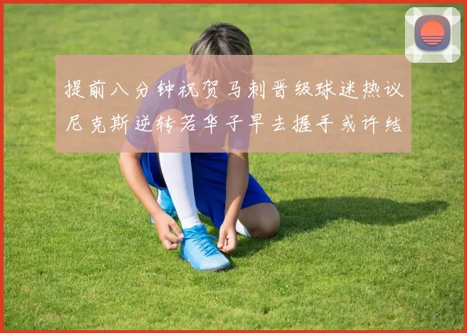 提前八分钟祝贺马刺晋级球迷热议尼克斯逆转若华子早去握手或许结果不同