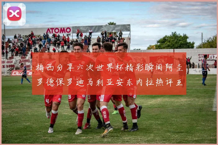 梅西分享六次世界杯精彩瞬间阿圭罗德保罗迪马利亚安东内拉热评互动