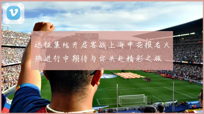 远征集结开启客战上海申花报名火热进行中期待与你共赴精彩之旅