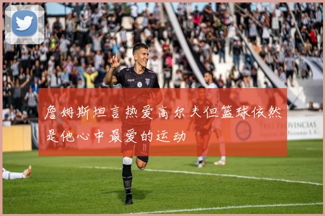詹姆斯坦言热爱高尔夫但篮球依然是他心中最爱的运动