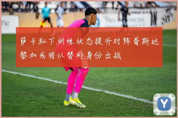 萨卡私下训练状态提升对阵哥斯达黎加或将以替补身份出战