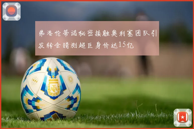 弗洛伦蒂诺秘密接触奥利塞团队引发转会猜测超巨身价达15亿