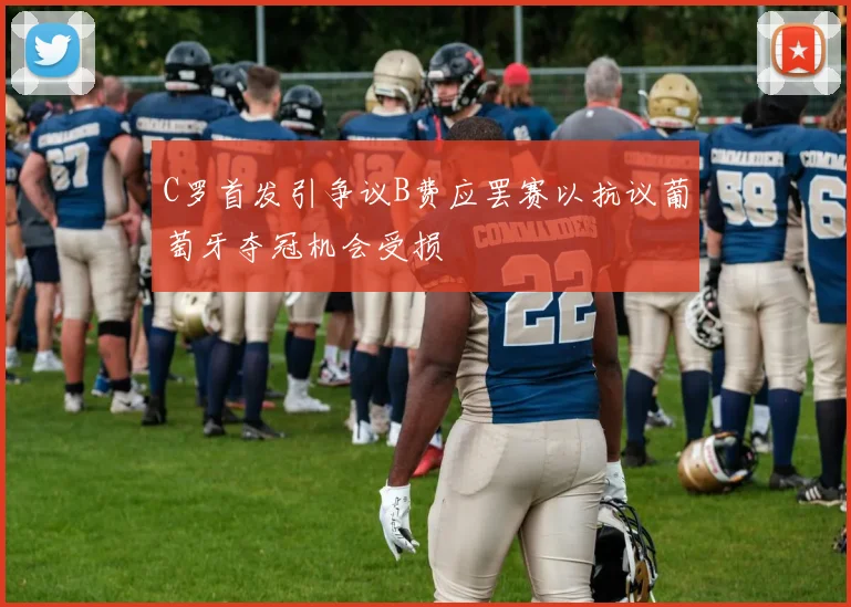 C罗首发引争议B费应罢赛以抗议葡萄牙夺冠机会受损