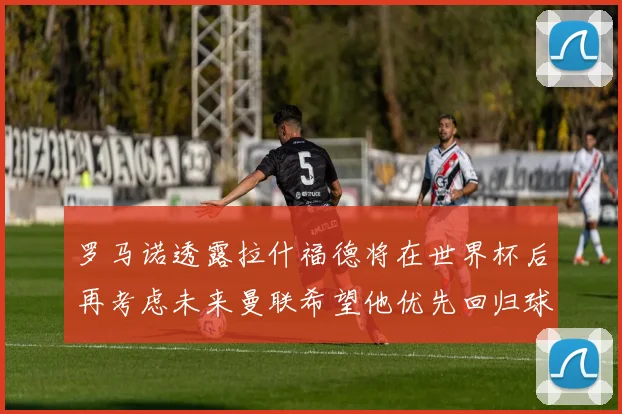 罗马诺透露拉什福德将在世界杯后再考虑未来曼联希望他优先回归球队
