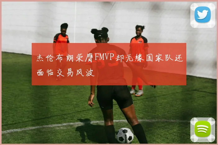 杰伦布朗荣膺FMVP却无缘国家队还面临交易风波