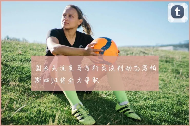 国米关注皇马与科莫谈判动态若帕斯回归将全力争取