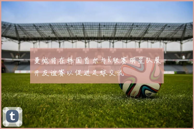 曼城将在韩国首尔与K联赛明星队展开友谊赛以促进足球交流