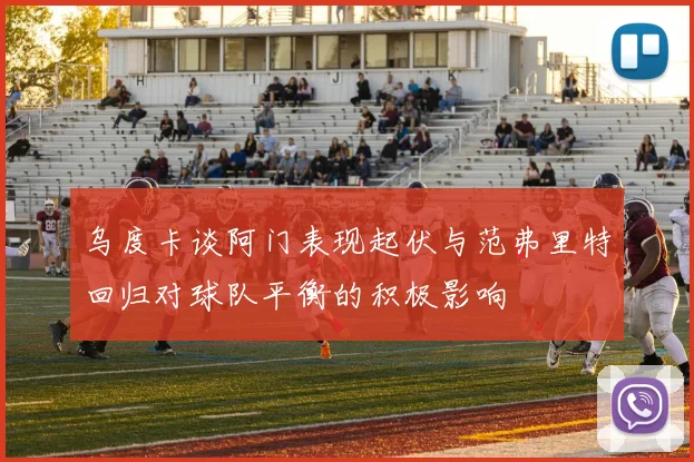 乌度卡谈阿门表现起伏与范弗里特回归对球队平衡的积极影响