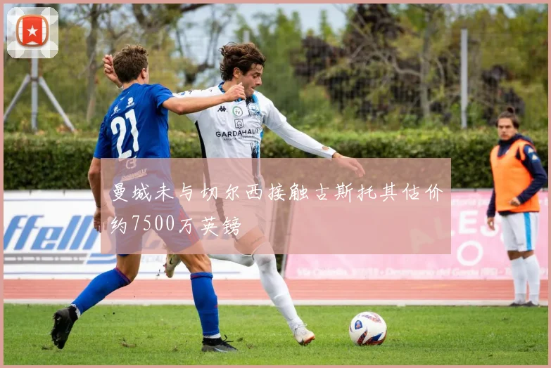 曼城未与切尔西接触古斯托其估价约7500万英镑