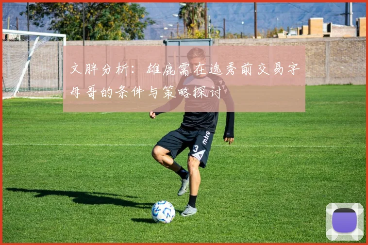 文胖分析：雄鹿需在选秀前交易字母哥的条件与策略探讨